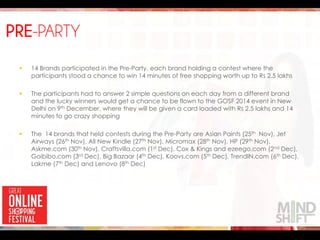 PRE-PARTY
 14 Brands participated in the Pre-Party, each brand holding a contest where the
participants stood a chance to win 14 minutes of free shopping worth up to Rs 2.5 lakhs
 The participants had to answer 2 simple questions on each day from a different brand
and the lucky winners would get a chance to be flown to the GOSF 2014 event in New
Delhi on 9th December, where they will be given a card loaded with Rs 2.5 lakhs and 14
minutes to go crazy shopping
 The 14 brands that held contests during the Pre-Party are Asian Paints (25th Nov), Jet
Airways (26th Nov), All New Kindle (27th Nov), Micromax (28th Nov), HP (29th Nov),
Askme.com (30th Nov), Craftsvilla.com (1st Dec), Cox & Kings and ezeego.com (2nd Dec),
Goibibo.com (3rd Dec), Big Bazaar (4th Dec), Koovs.com (5th Dec), TrendIN.com (6th Dec),
Lakme (7th Dec) and Lenovo (8th Dec)
 