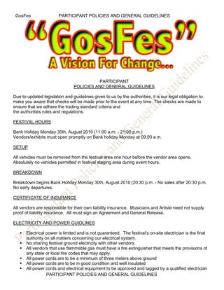 GosFes                 PARTICIPANT POLICIES AND GENERAL GUIDELINES




                                          PARTICIPANT
                                POLICIES AND GENERAL GUIDELINES

Due to updated legislation and guidelines given to us by the authorities, it is our legal obligation to
make you aware that checks will be made prior to the event at any time. The checks are made to
ensure that we adhere the trading standard criteria and
the authorities rules and regulations.

FESTIVAL HOURS

Bank Holiday Monday 30th, August 2010 (11:00 a.m. - 21:00 p.m.)
Vendors/exhibits must open promptly on Bank holiday Monday at 09:00 a.m.

SETUP

All vehicles must be removed from the festival area one hour before the vendor area opens.
Absolutely no vehicles permitted in festival staging area during event hours.

BREAKDOWN

Breakdown begins Bank Holiday Monday 30th, August 2010 (20:30 p.m. - No sales after 20:30 p.m.
No early departures.

CERTIFICATE OF INSURANCE

All vendors are responsible for their own liability insurance. Musicians and Artiste need not supply
proof of liability insurance. All must sign an Agreement and General Release.

ELECTRICITY AND POWER GUIDLINES

      Electrical power is limited and is not guaranteed. The festival’s on-site electrician is the final
       authority on all matters concerning our electrical system.
      No sharing festival ground electricity with other vendors.
      All vendors that use flammable gas must have a fire extinguisher that meets the provisions of
       any state or local fire codes that may apply.
      All power cords are to be a minimum of three meters above ground
      All power cords are to be in good condition and well insulated
      All power cords and electrical equipment to be approved and tagged by a qualified electrician
                  PARTICIPANT POLICIES AND GENERAL GUIDELINES
 