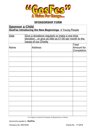 SPONSORSHIP FORM
Sponsor a Child
GosFes introducing the New Beginnings 4 Young People

Date                 Give a donations regularly or make a one time
                     donation…or give as little as £1:00 per month to the
                     cause of our Charity
                                                               Total
Name                       Address                             Amount for
                                                               Completion




                           A Company Limited by Guarantee & Registered as a Charity

Sponsorship payable to:-   GosFes.
Company No. 05674930                                                            Charity No. 1114879
 
