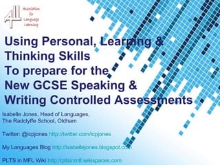 Powerpoint Templates Using Personal, Learning &  Thinking Skills  To prepare for the  New GCSE Speaking & Writing Controlled Assessments  Isabelle Jones, Head of Languages,  The Radclyffe School, Oldham Twitter: @icpjones  http://twitter.com/icpjones   My Languages Blog  http://isabellejones.blogspot.com   PLTS in MFL Wiki  http://pltsinmfl.wikispaces.com   