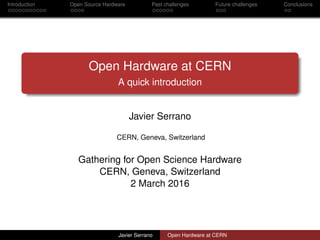 Introduction Open Source Hardware Past challenges Future challenges Conclusions
Open Hardware at CERN
A quick introduction
Javier Serrano
CERN, Geneva, Switzerland
Gathering for Open Science Hardware
CERN, Geneva, Switzerland
2 March 2016
Javier Serrano Open Hardware at CERN
 