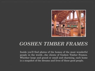 GOSHEN TIMBER FRAMES
Inside you’ll find photos of the homes of the most wonderful
people in the world…the clients of Goshen Timber Frames.
Whether large and grand or small and charming, each home
is a snapshot of the dreams and lives of these good people.
 