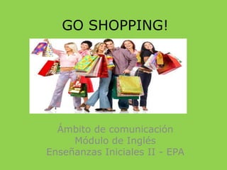 GO SHOPPING!
Ámbito de comunicación
Módulo de Inglés
Enseñanzas Iniciales II - EPA
 