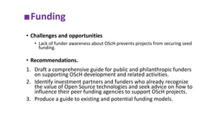■Funding
• Challenges and opportunities
• Lack of funder awareness about OScH prevents projects from securing seed
funding.
• Recommendations.
1. Draft a comprehensive guide for public and philanthropic funders
on supporting OScH development and related activities.
2. Identify investment partners and funders who already recognize
the value of Open Source technologies and seek advice on how to
influence their peer funding agencies to support OScH projects.
3. Produce a guide to existing and potential funding models.
 