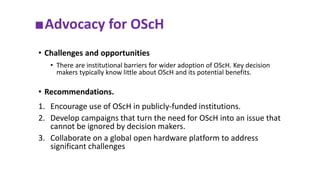 ■Advocacy for OScH
• Challenges and opportunities
• There are institutional barriers for wider adoption of OScH. Key decision
makers typically know little about OScH and its potential benefits.
• Recommendations.
1. Encourage use of OScH in publicly-funded institutions.
2. Develop campaigns that turn the need for OScH into an issue that
cannot be ignored by decision makers.
3. Collaborate on a global open hardware platform to address
significant challenges
 