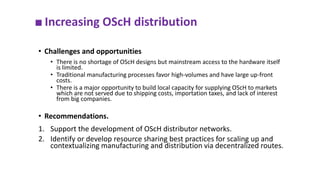 ■ Increasing OScH distribution
• Challenges and opportunities
• There is no shortage of OScH designs but mainstream access to the hardware itself
is limited.
• Traditional manufacturing processes favor high-volumes and have large up-front
costs.
• There is a major opportunity to build local capacity for supplying OScH to markets
which are not served due to shipping costs, importation taxes, and lack of interest
from big companies.
• Recommendations.
1. Support the development of OScH distributor networks.
2. Identify or develop resource sharing best practices for scaling up and
contextualizing manufacturing and distribution via decentralized routes.
 