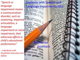 “Speech or 
language 
impairment means 
a communication 
disorder, such as 
stuttering, impaired 
articulation, a 
language 
impairment or voice 
impairment, that 
adversely affects a 
child’s educational 
performance” 
- Individuals with 
Disabilities Education Act 
(IDEA) 
Students with Speech and 
Language Impairments (SLI) 
By: Pantea 
Goshtasb 
 