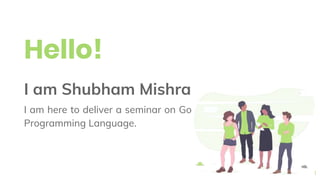 Hello!
I am Shubham Mishra
I am here to deliver a seminar on Go
Programming Language.
1
 