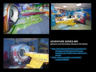 ADVENTURE SERIES MRI
(pictures and information belong to the below)
• http://thisisdesignthinking.net/2014/12/
changing-experiences-through-
empathy-ge-healthcares-adventure-
series/
• https://www.youtube.com/watch?
v=jajduxPD6H4
 
