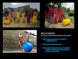 WELLO WATER
(pictures and information belong to the below)
• https://www.youtube.com/watch?
v=ABJ41yVClvs 
• http://www.wellowater.org/ 
• http://www.designindaba.com/articles/
creative-work/waterwheel-rolling-
solution-rural-india
 