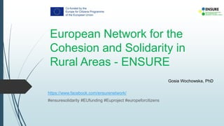 European Network for the
Cohesion and Solidarity in
Rural Areas - ENSURE
https://www.facebook.com/ensurenetwork/
#ensuresolidarity #EUfunding #Euproject #europeforcitizens
Gosia Wochowska, PhD
 