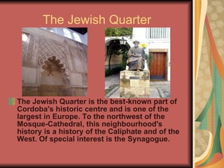 The Jewish Quarter The Jewish Quarter is the best-known part of Cordoba's historic centre and is one of the largest in Europe. To the northwest of the Mosque-Cathedral, this neighbourhood's history is a history of the Caliphate and of the West. Of special interest is the Synagogue. 