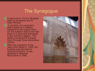 The Synagogue It was built in 1315 in Mudejar style by architects led by Isaac Moheb. It consists of a courtyard which leads to a hallway, followed by the prayer room. On the eastern side of the hall there is a staircase that leads to the women's gallery. The gallery overlooks the prayer room through three decorative arches. After the expulsion of the Jews from Spain in 1492, the building was devoted to various functions. It was declared a National Monument in 1885. 