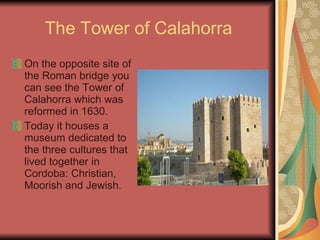 The Tower of Calahorra On the opposite site of the Roman bridge you can see the Tower of Calahorra which was reformed in 1630. Today it houses a museum dedicated to the three cultures that lived together in Cordoba: Christian, Moorish and Jewish. 