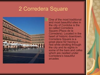 2 Corredera Square One of the most traditional and most beautiful sites in the city of Cordoba is the so called Corredera Square (Plaza de la Corredera). Located in the heart of historic downtown, Corredera Square is a great place for having a rest while strolling through the city and its sights in some of the bars and cafes which are nestled under Corredera’s beautiful arcades   