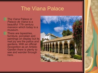 The Viana Palace The Viana Palace or  Palacio de Viana  is a beautiful 17th century mansion which today is a museum.  There are tapestries, furniture, porcelain and paintings on display but its real joy are the patios and gardens. With an official recognition as an Artistic Garden there is plenty to see and wander through here. 