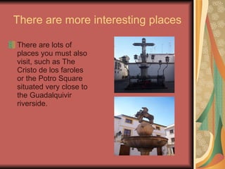 There are more interesting places There are lots of places you must also visit, such as The Cristo de los faroles  or the Potro Square situated very close to the Guadalquivir riverside. 