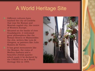 A World  Heritage  Site Different cultures have marked the city of Cordoba that was the Roman and Moorish capital city, the centre of Western Europe. Situated on the banks of river Guadalquivir, it welcomed great philosophers like the Roman Seneca or Maimonides the Jew, writers like Luis de Góngora, or painters like Julio Romero de Torres. It has great monuments like the Mosque, the ruins of Medina Azahara and a beautiful Jewish quarter which made it be declared by the UNESCO to be a World Heritage Site in 1994. 