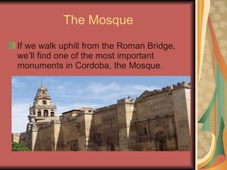 The Mosque If we walk uphill from the Roman Bridge, we’ll find one of the most important monuments in Cordoba, the Mosque. 