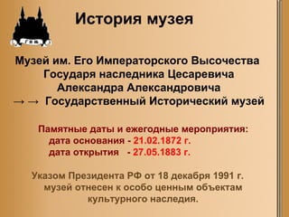 Музей им. Его Императорского Высочества  Государя наследника Цесаревича  Александра Александровича  -> ->  Государственный Исторический музей История музея Указом Президента РФ от 18 декабря 1991 г. музей отнесен к особо ценным объектам культурного наследия. Памятные даты и ежегодные   мероприятия:     дата основания -  21.02.1872  г.     дата открытия   -  27.05.1883 г. 