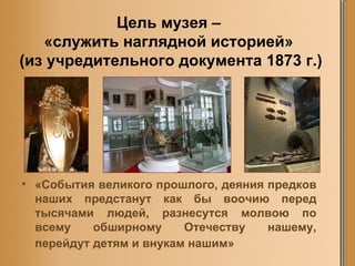 Цель музея –  «служить наглядной историей»  (из учредительного документа 1873 г.) «События великого прошлого, деяния предков наших предстанут как бы воочию перед тысячами людей, разнесутся молвою по всему обширному Отечеству нашему, перейдут детям и внукам нашим»   