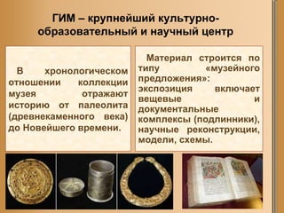 ГИМ – крупнейший культурно-образовательный и научный центр В хронологическом отношении коллекции музея отражают историю от палеолита (древнекаменного века) до Новейшего времени. Материал строится по типу «музейного предложения»: экспозиция включает вещевые и документальные комплексы (подлинники), научные реконструкции, модели, схемы. 