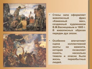 Стены зала оформляет живописный фриз «Каменный век», созданный художником В.М.Васнецовым в 1885 г. В живописных образах передан дух эпохи. Особенно впечатляет сцена коллективной охоты на мамонта, которая позволяет понять, насколько тяжела и опасна была жизнь первобытных людей. 