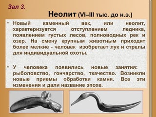 Неолит   (VI–III тыс. до н.э.) Зал  3 . Новый каменный век, или неолит, характеризуется отступлением ледника, появлением густых лесов, полноводных рек и озер. На смену крупным животным приходят более мелкие - человек  изобретает лук и стрелы для индивидуальной охоты.  У человека появились новые занятия:  рыболовство, гончарство, ткачество. Возникли новые приемы обработки камня. Все эти изменения и дали название эпохе.  