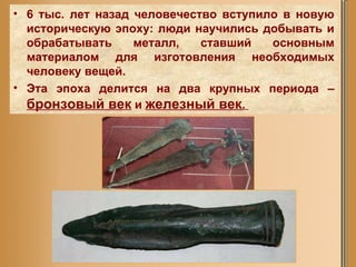 6 тыс. лет назад человечество вступило в новую историческую эпоху: люди научились добывать и обрабатывать металл, ставший основным материалом для изготовления необходимых человеку вещей.  Эта эпоха делится на два крупных периода –  бронзовый век  и  железный век .   