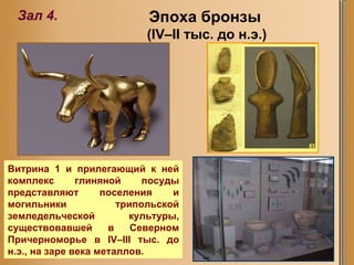 Эпоха бронзы  (IV–II тыс. до н.э.) Зал  4 . Витрина 1 и прилегающий к ней комплекс глиняной посуды представляют поселения и могильники трипольской земледельческой культуры, существовавшей в Северном Причерноморье в IV–III тыс. до н.э., на заре века металлов.  