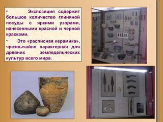 Экспозиция содержит большое количество глиняной посуды с яркими узорами, нанесенными красной и черной красками.  Это «расписная керамика», чрезвычайно характерная для древних земледельческих культур всего мира.  