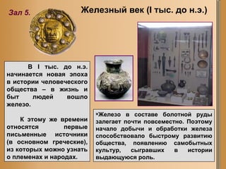 В I тыс. до н.э. начинается новая эпоха в   истории   человеческого общества – в жизнь и быт людей вошло железо.  К этому же времени относятся первые письменные источники (в основном греческие), из которых можно узнать о племенах и народах. Железо в составе болотной руды залегает почти повсеместно. Поэтому начало добычи и обработки железа способствовало быстрому развитию общества, появлению самобытных культур, сыгравших в истории выдающуюся роль. Железный век ( I  тыс. до н.э.) Зал 5. 
