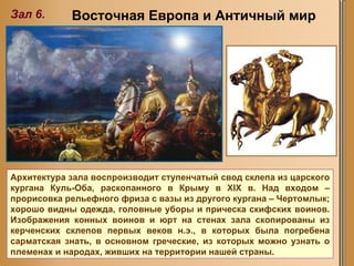 Зал 6. Восточная Европа и Античный мир Архитектура зала воспроизводит ступенчатый свод склепа из царского кургана Куль-Оба, раскопанного в Крыму в XIX в. Над входом – прорисовка рельефного фриза с вазы из другого кургана – Чертомлык; хорошо видны одежда, головные уборы и прическа скифских воинов. Изображения конных воинов и юрт на стенах зала скопированы из керченских склепов первых веков н.э., в которых была погребена сарматская знать, в основном греческие, из которых можно узнать о племенах и народах, живших на территории нашей страны.  
