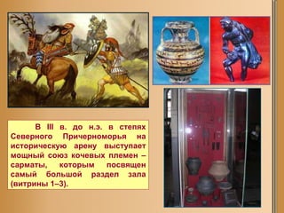 В III в. до н.э. в степях Северного Причерноморья на историческую арену выступает мощный союз кочевых племен – сарматы, которым посвящен самый большой раздел зала (витрины 1–3).  