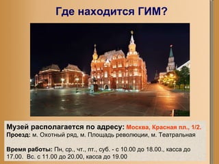 Где находится ГИМ? Музей располагается по адресу:   Москва, Красная пл., 1/2.   Проезд:  м. Охотный ряд, м. Площадь революции, м. Театральная Время работы:  Пн, ср., чт., пт., суб. - с 10.00 до 18.00., касса до 17.00.  Вс. с 11.00 до 20.00, касса до 19.00 