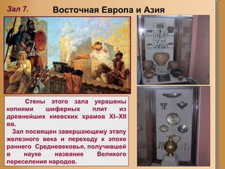 Восточная Европа и Азия Зал 7. Стены этого зала украшены копиями шиферных плит из древнейших киевских храмов XI–XII вв.  Зал посвящен завершающему этапу железного века и переходу к эпохе раннего  Средневековья, получившей в науке название Великого переселения народов.   