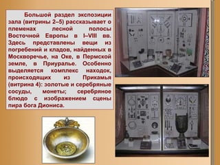 Большой раздел экспозиции зала (витрины 2–5) рассказывает о племенах лесной полосы Восточной Европы в I–VIII вв. Здесь представлены вещи из погребений и кладов, найденных в Москворечье, на Оке, в Пермской земле, в Приуралье. Особенно выделяется комплекс находок, происходящих из Прикамья (витрина 4): золотые и серебряные сосуды, монеты; серебряное блюдо с изображением сцены пира бога Диониса.  