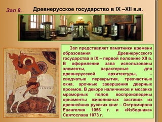 Древнерусское государство в  IX –XII  в.в. Зал 8. Зал представляет памятники времени образования Древнерусского государства в IX – первой половине XII в.  В оформлении зала использованы элементы, характерные для древнерусской архитектуры, – сводчатые перекрытия, трехчастные окна, арочные завершения дверных проемов. В декоре наличников и мозаике мраморных полов воспроизведены орнаменты живописных заставок из древнейших русских книг – Остромирова Евангелия 1056 г. и «Изборника» Святослава 1073 г.  