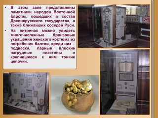 В этом зале представлены памятники народов Восточной Европы, вошедших в состав Древнерусского государства, а также ближайших соседей Руси.  На витринах можно увидеть многочисленные бронзовые украшения женского костюма из погребения балтов, среди них – подвески, парные плоские нагрудные пластины и крепившиеся к ним тонкие цепочки.   