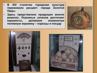 В XIV столетии городская культура переживала расцвет: города Золотой Орды. Здесь представлена продукция многих ремесел. Огромных успехов достигают керамисты, делавшие знаменитую поливную керамику – изразцы и посуду 