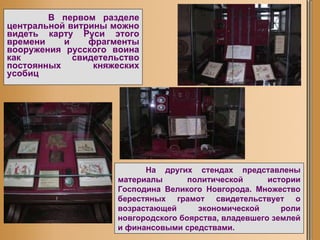 В первом разделе центральной витрины можно видеть карту Руси этого времени и фрагменты вооружения русского воина как свидетельство постоянных княжеских усобиц   На других стендах представлены материалы политической истории Господина Великого Новгорода. Множество берестяных грамот свидетельствует о возрастающей экономической роли новгородского боярства, владевшего землей и финансовыми средствами.  