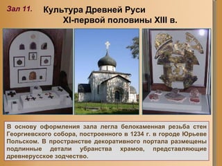 Культура Древней Руси  XI -первой половины Х III  в.   Зал 11. В основу оформления зала легла белокаменная резьба стен Георгиевского собора, построенного в 1234 г. в городе Юрьеве Польском. В пространстве декоративного портала размещены подлинные детали убранства храмов, представляющие древнерусское зодчество.  