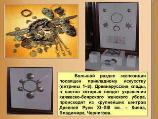Большой раздел экспозиции посвящен прикладному искусству (витрины 1–8). Древнерусские клады, в состав которых входят украшения княжеско-боярского женского убора, происходят из крупнейших центров Древней Руси XI–XIII вв. – Киева, Владимира, Чернигова.  