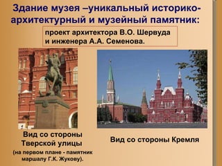 Здание музея –уникальный историко-архитектурный и музейный памятник:  Вид со стороны Тверской улицы   (на первом плане - памятник маршалу Г.К. Жукову). проект архитектора В.О. Шервуда и инженера А.А. Семенова. Вид со стороны Кремля 