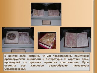 В центре зала (витрины 14–22) представлены памятники древнерусской книжности и литературы. В короткий срок, прошедший со времени принятия христианства, Русь освоила все жанровое разнообразие литературы Средневековья.  
