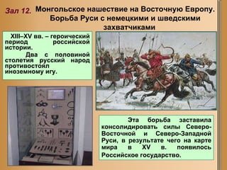 XIII–XV вв. – героический период российской истории.  Два с половиной столетия русский народ противостоял иноземному игу. Монгольское нашествие на Восточную Европу.  Борьба Руси с немецкими и шведскими захватчиками Зал 12. Эта борьба заставила консолидировать силы Северо-Восточной и Северо-Западной Руси, в результате чего на карте мира в XV в. появилось Российское государство.   