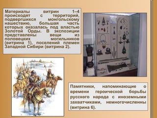 Материалы витрин 1–4 происходят с территорий, подвергшихся монгольскому нашествию, большая часть которых оказалась под властью Золотой Орды. В экспозиции представлены вещи из половецких могильников (витрина 1), поселений племен Западной Сибири (витрина 2).  Памятники, напоминающие о времени героической борьбы русского народа с иноземными захватчиками, немногочисленны (витрина 6).  