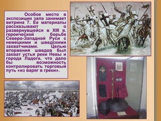 Особое место в экспозиции зала занимает витрина 7. Ее материалы рассказывают о развернувшейся в XIII в. героической борьбе Северо-Западной Руси с немецкими и шведскими захватчиками. Целью вторжения шведов был захват устья реки Невы и города Ладоги, что дало бы возможность контролировать торговый путь «из варяг в греки».  