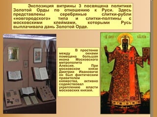В простенке между окнами помещена большая икона Московского митрополита Алексия. При московском князе Дмитрии Ивановиче он был фактическим правителем княжества, активно содействовал укреплению власти московских князей. Экспозиция витрины 3 посвящена политике Золотой Орды по отношению к Руси. Здесь представлены серебряные слитки-рубли «новгородского» типа и слитки-полтины с московскими клеймами, которыми Русь выплачивала дань Золотой Орде.  