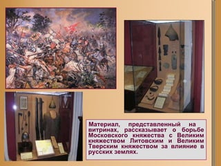 Материал, представленный на  витринах, рассказывает о борьбе Московского княжества с Великим княжеством Литовским и Великим Тверским княжеством за влияние в русских землях.   